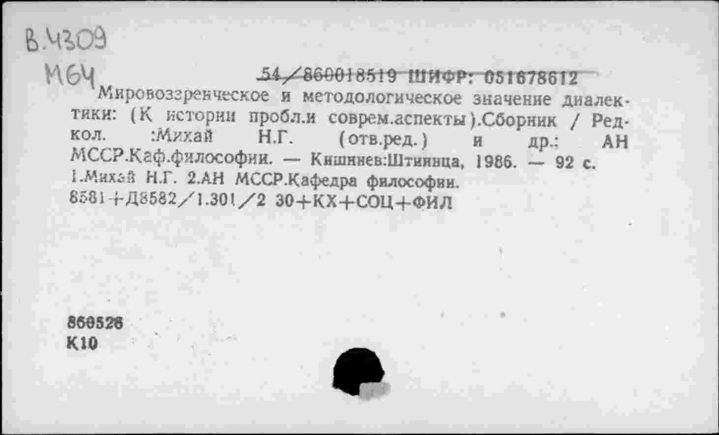 ﻿Ь№09
И 6^	-51/860018519 ШИФР: 0516786 12
Мировоззренческое и методологическое значение диалектики: (К истории пробл.и соврем.аспекты ).Сборник / Ред-кол. :Михай Н.Г. (отв.ред.) и др.: АН МССР.Кйф.философии. — Кишннев:Штиинца, 1986. — 92 с.
1 .Михай Н.1. 2.АН МССР.Кафедра философии.
8581 +Д8582/1.301/2 ЗО+КХ+СОН+ФИЛ
860526 К10